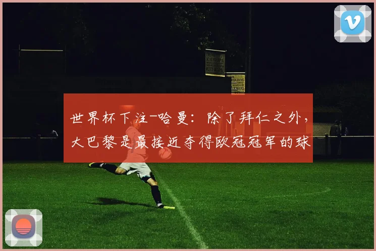 世界杯下注-哈曼：除了拜仁之外，大巴黎是最接近夺得欧冠冠军的球队之一_1