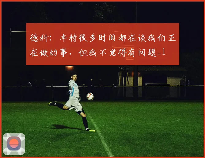 德科：丰特很多时间都在谈我们正在做的事，但我不觉得有问题_1