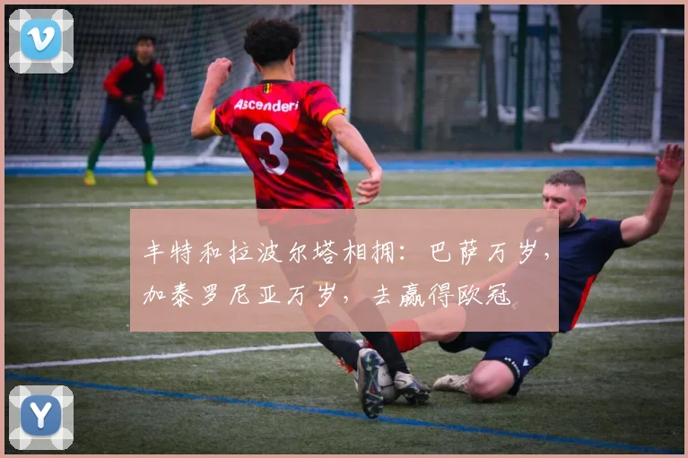 丰特和拉波尔塔相拥：巴萨万岁，加泰罗尼亚万岁，去赢得欧冠